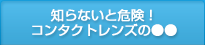 知らないと危険！コンタクトレンズの●●